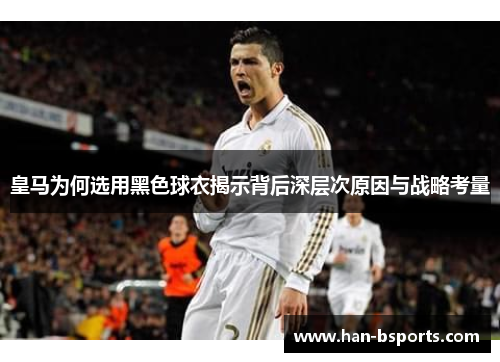 皇马为何选用黑色球衣揭示背后深层次原因与战略考量
