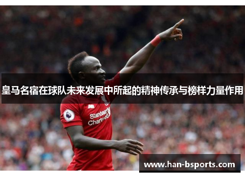 皇马名宿在球队未来发展中所起的精神传承与榜样力量作用