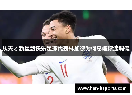 从天才新星到快乐足球代表林加德为何总被球迷调侃