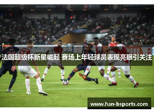 法国超级杯新星崛起 赛场上年轻球员表现亮眼引关注