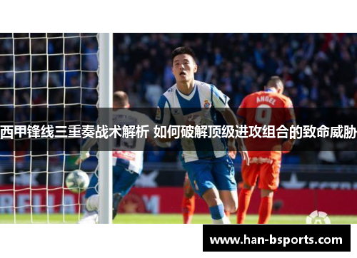西甲锋线三重奏战术解析 如何破解顶级进攻组合的致命威胁