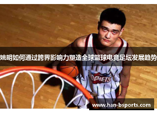 姚明如何通过跨界影响力塑造全球篮球电竞足坛发展趋势