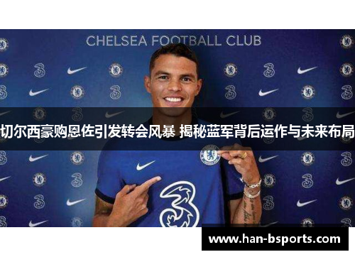 切尔西豪购恩佐引发转会风暴 揭秘蓝军背后运作与未来布局
